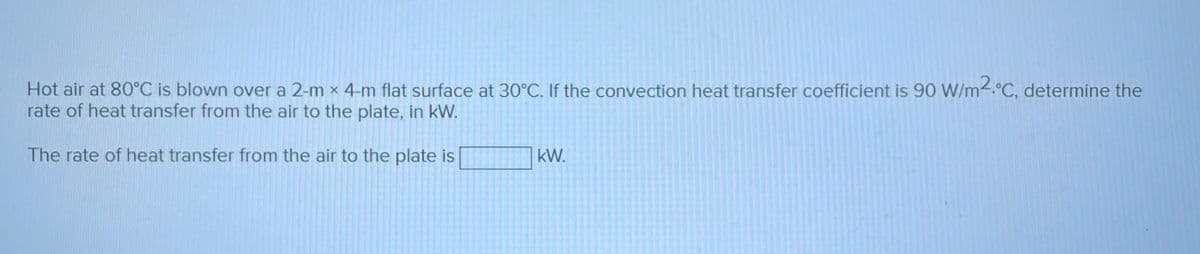 Hot air at 80°C is blown over a 2-m x 4-m flat surface at 30°C. If the convection heat transfer coefficient is 90 W/m2.°C, determine the
rate of heat transfer from the air to the plate, in kW.
The rate of heat transfer from the air to the plate is
kW.