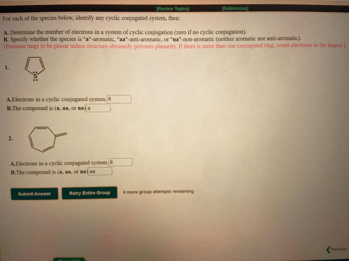 [Review Topics]
[References)
For each of the species below, identify any cyclic conjugated system, then:
A. Determine the number of electrons in a system of cyclic conjugation (zero if no cyclic conjugation).
B. Specify whether the species is "a"-aromatic, "aa"-anti-aromatic, or "na"-non-aromatic (neither aromatic nor anti-aromatic).
(Presume rings to be planar unless structure obviously prevents planarity. If there is more than one conjugated ring, count electrons in the largest.)
1.
A.Electrons in a cyclic conjugated system. 6
B.The compound is (a, aa, or na) a
2.
A.Electrons in a cyclic conjugated system. 8
B.The compound is (a, aa, or na) aa
Submit Answer
Retry Entire Group
4 more group attempts remaining
Previous
