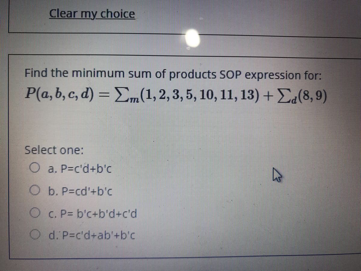 Clear my choice
Find the minimum sum of products SOP expression for:
Pa,b, c, ) -ΣL.2,3, 5, 10, 11, 13) - Σ.8.9)
Select one:
O a. P-c'd+b'c
O b. P=cd'+b'c
O c. P= b'c+b'd+c'd
O d. P=c'd-ab'+b'c
