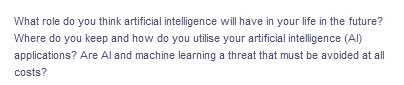 What role do you think artificial intelligence will have in your life in the future?
Where do you keep and how do you utilise your artificial intelligence (Al)
applications? Are Al and machine learning a threat that must be avoided at all
costs?