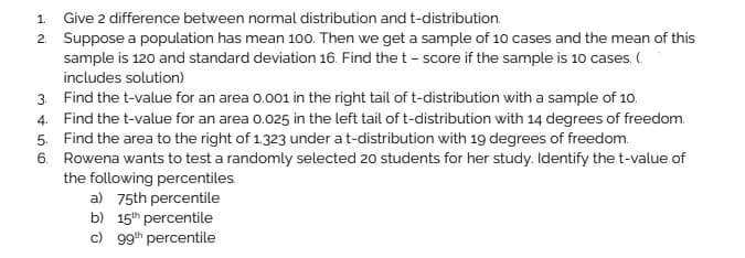 1. Give 2 difference between normal distribution and t-distribution.
2. Suppose a population has mean 100. Then we get a sample of 10 cases and the mean of this
sample is 120 and standard deviation 16. Find the t - score if the sample is 10 cases. (
includes solution)
3. Find the t-value for an area 0.001 in the right tail of t-distribution with a sample of 10.
4. Find the t-value for an area 0.025 in the left tail of t-distribution with 14 degrees of freedom.
5. Find the area to the right of 1.323 under at-distribution with 19 degrees of freedom.
6. Rowena wants to test a randomly selected 20 students for her study. Identify the t-value of
the following percentiles.
a) 75th percentile
b) 15th percentile
c) 99th percentile
