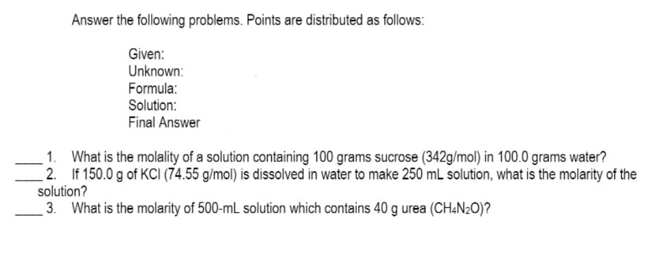 Answer the following problems. Points are distributed as follows:
Given:
Unknown:
Formula:
Solution:
Final Answer
What is the molality of a solution containing 100 grams sucrose (342g/mol) in 100.0 grams water?
2. If 150.0 g of KCI (74.55 g/mol) is dissolved in water to make 250 mL solution, what is the molarity of the
solution?
3.
1.
What is the molarity of 500-mL solution which contains 40 g urea (CH«N2O)?

