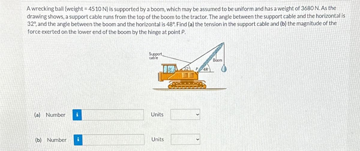 A wrecking ball (weight = 4510 N) is supported by a boom, which may be assumed to be uniform and has a weight of 3680 N. As the
drawing shows, a support cable runs from the top of the boom to the tractor. The angle between the support cable and the horizontal is
32°, and the angle between the boom and the horizontal is 48°. Find (a) the tension in the support cable and (b) the magnitude of the
force exerted on the lower end of the boom by the hinge at point P.
(a) Number i
(b) Number
Support,
cable
Units
Units
48
Boom
