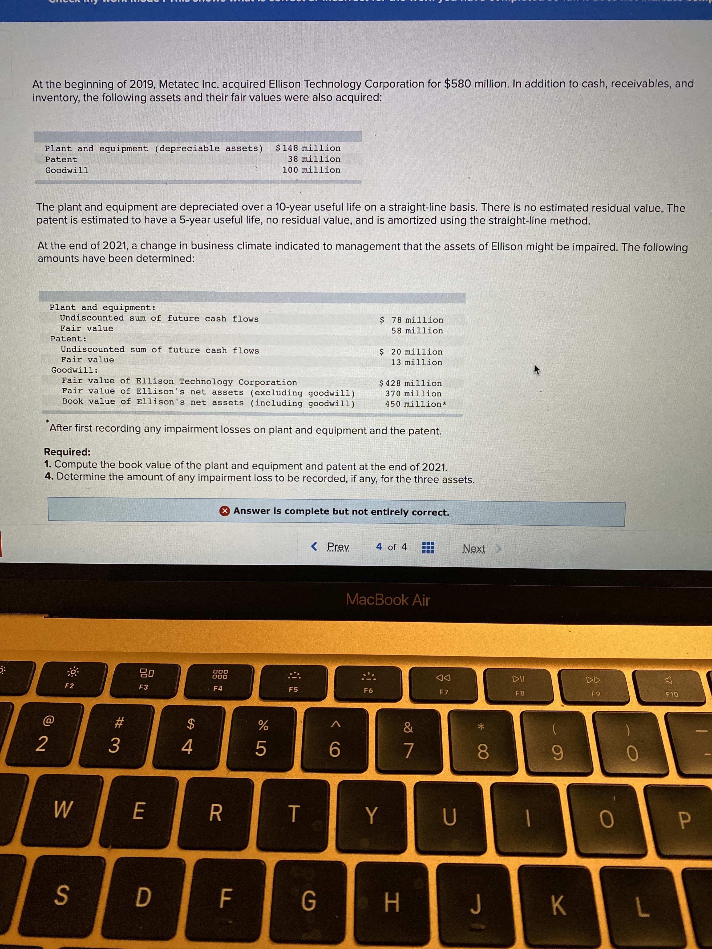 At the beginning of 2019, Metatec Inc. acquired Ellison Technology Corporation for $580 million. In addition to cash, receivables, and
inventory, the following assets and their fair values were also acquired:
$148 million
38 million
Plant and equipment (depreciable assets)
Patent
Goodwill
100 million
The plant and equipment are depreciated over a 10-year useful life on a straight-line basis. There is no estimated residual value. The
patent is estimated to have a 5-year useful life, no residual value, and is amortized using the straight-line method.
At the end of 2021, a change in business climate indicated to management that the assets of Ellison might be impaired. The following
amounts have been determined:
