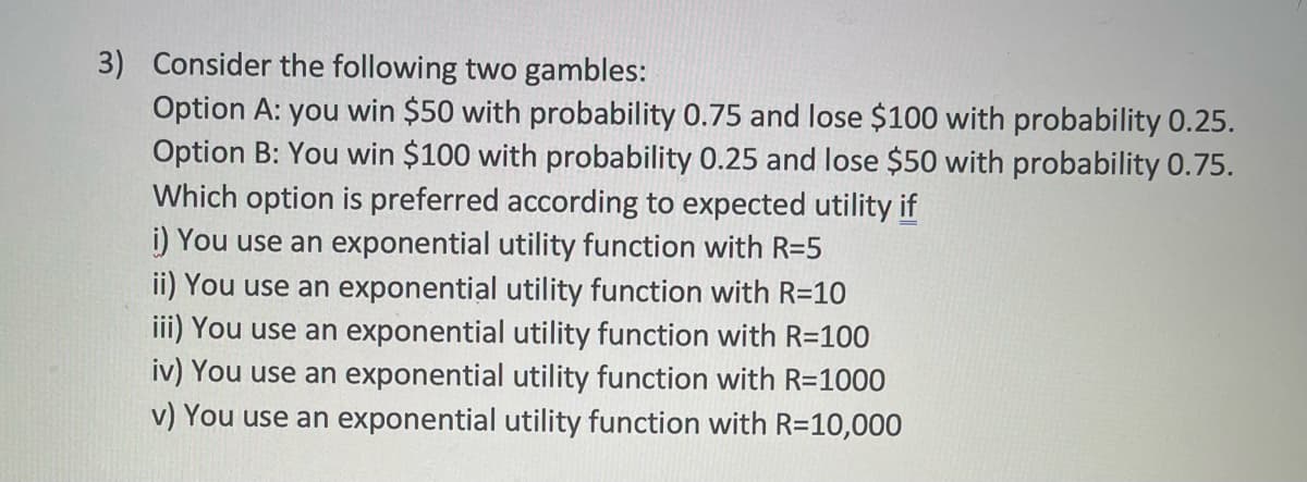 3) Consider the following two gambles:
Option A: you win $50 with probability 0.75 and lose $100 with probability 0.25.
Option B: You win $100 with probability 0.25 and lose $50 with probability 0.75.
Which option is preferred according to expected utility if
i) You use an exponential utility function with R=5
ii) You use an exponential utility function with R=10
iii) You use an exponential utility function with R=100
iv) You use an exponential utility function with R=1000
v) You use an exponential utility function with R=10,000