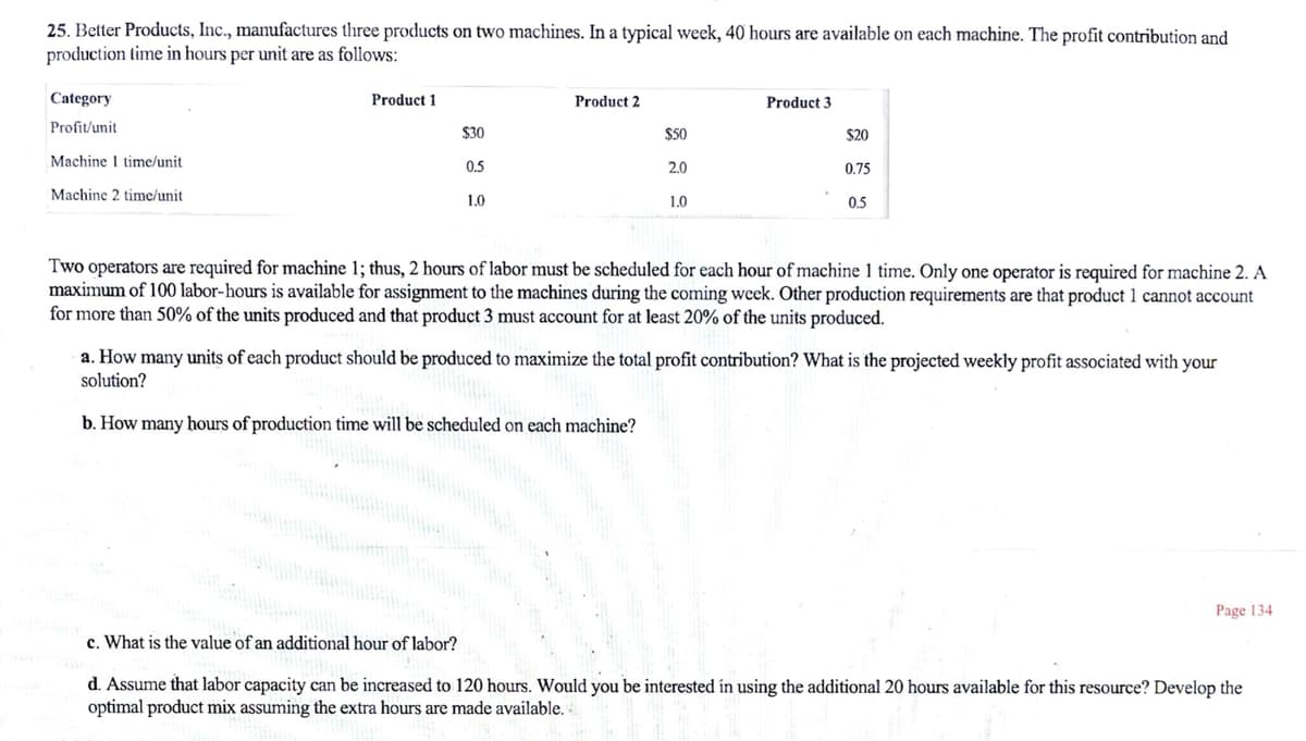 25. Better Products, Inc., manufactures three products on two machines. In a typical week, 40 hours are available on each machine. The profit contribution and
production time in hours per unit are as follows:
Category
Product 1
Product 2
Product 3
Profit/unit
$30
$50
$20
Machine I time/unit
0.5
2.0
0.75
Machine 2 time/unit
1.0
1.0
0.5
Two operators are required for machine 1; thus, 2 hours of labor must be scheduled for each hour of machine 1 time. Only one operator is required for machine 2. A
maximum of 100 labor-hours is available for assignment to the machines during the coming week. Other production requirements are that product 1 cannot account
for more than 50% of the units produced and that product 3 must account for at least 20% of the units produced.
a. How many units of each product should be produced
solution?
maximize the total profit contribution? What is the projected weekly profit associated with your
b. How many hours of production time will be scheduled on each machine?
Page 134
c. What is the value of an additional hour of labor?
d. Assume that labor capacity can be increased to 120 hours. Would you be interested ín using the additional 20 hours available for this resource? Develop the
optimal product mix assuming the extra hours are made available.
