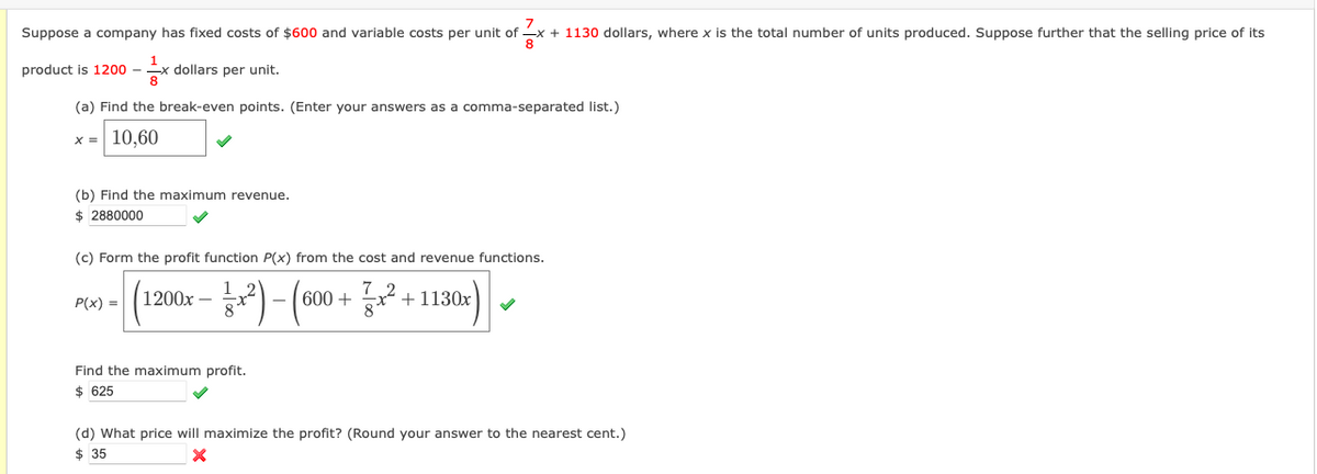 Suppose a company has fixed costs of $600 and variable costs per unit of x + 1130 dollars, where x is the total number of units produced. Suppose further that the selling price of its
²x
product is 1200 - 1x dollars per unit.
(a) Find the break-even points. (Enter your answers as a comma-separated list.)
x = 10,60
(b) Find the maximum revenue.
$ 2880000
(c) Form the profit function P(x) from the cost and revenue functions.
P(x) =
1200x -
31²) - (600 + 1² +1130x)
Find the maximum profit.
$ 625
(d) What price will maximize the profit? (Round your answer to the nearest cent.)
$ 35
X