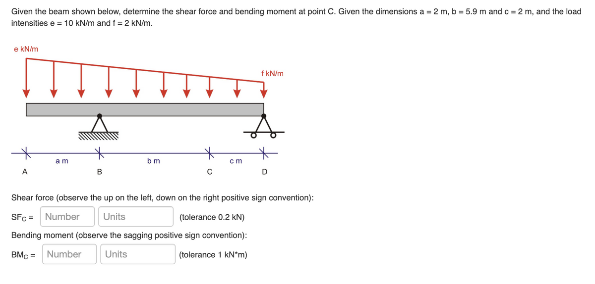 Given the beam shown below, determine the shear force and bending moment at point C. Given the dimensions a = 2 m, b = 5.9 m and c = 2 m, and the load
intensities e = 10 kN/m and f = 2 kN/m.
e kN/m
f kN/m
am
bm
cm
A
B
D
Shear force (observe the up on the left, down on the right positive sign convention):
SFc =
Number
Units
(tolerance 0.2 kN)
Bending moment (observe the sagging positive sign convention):
BMc =
Number
Units
(tolerance 1 kN*m)