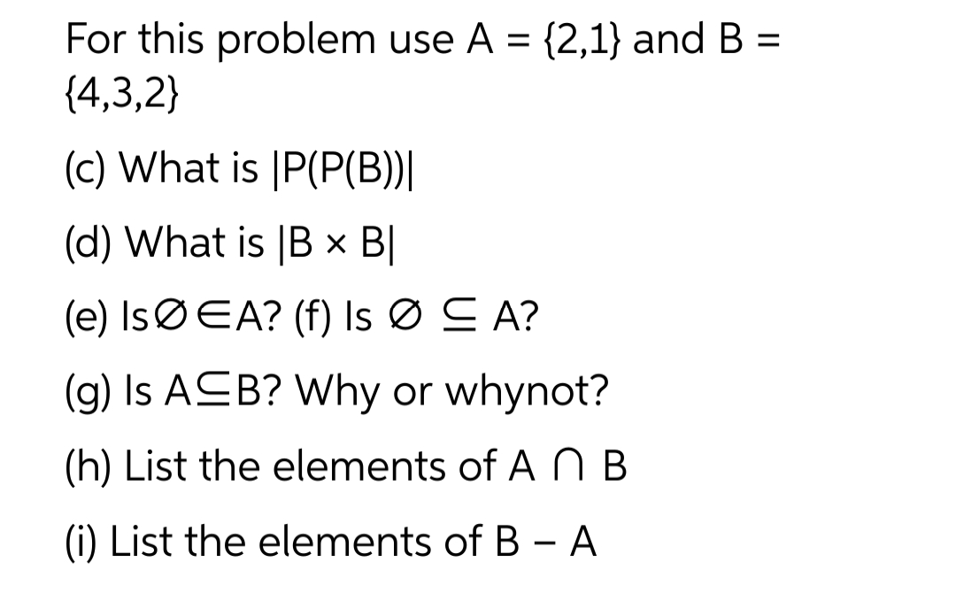 For this problem use A = {2,1} and B =
{4,3,2}
(c) What is IP(P(B))|
(d) What is B x BI
(e) IsØEA? (f) Is Ø ≤A?
(g) Is ASB? Why or whynot?
(h) List the elements of A n B
(i) List the elements of B - A