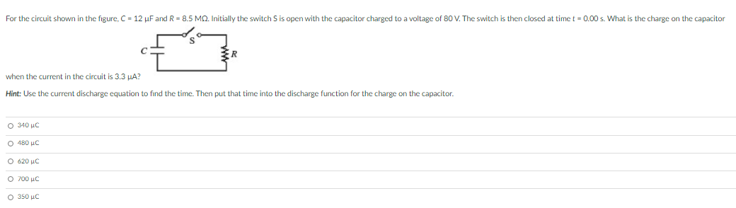 For the circuit shown in the figure, C = 12 µF and R = 8.5 MQ. Initially the switch S is open with the capacitor charged to a voltage of 80 V. The switch is then closed at time t = 0.00 s. What is the charge on the capacitor
when the current in the circuit is 3.3 HA?
Hint: Use the current discharge equation to find the time. Then put that time into the discharge function for the charge on the capacitor.
O 340 uc
Ο 480 μc
O 620 uC
Ο 700 μC
O 350 uc
