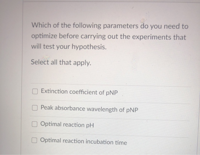 Which of the following parameters do you need to
optimize before carrying out the experiments that
will test your hypothesis.
Select all that apply.
OExtinction coefficient of pNP
O Peak absorbance wavelength of pNP
O Optimal reaction pH
O Optimal reaction incubation time
