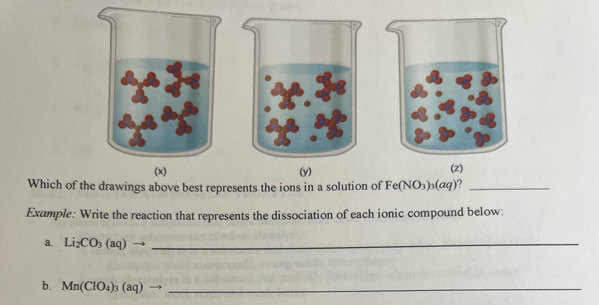 (y)
Which of the drawings above best represents the ions in a solution of Fe(NO3)3(aq)?
Example: Write the reaction that represents the dissociation of each ionic compound below:
a. Li₂CO3 (aq)
(Z)
b. Mn(ClO4)3 (aq)