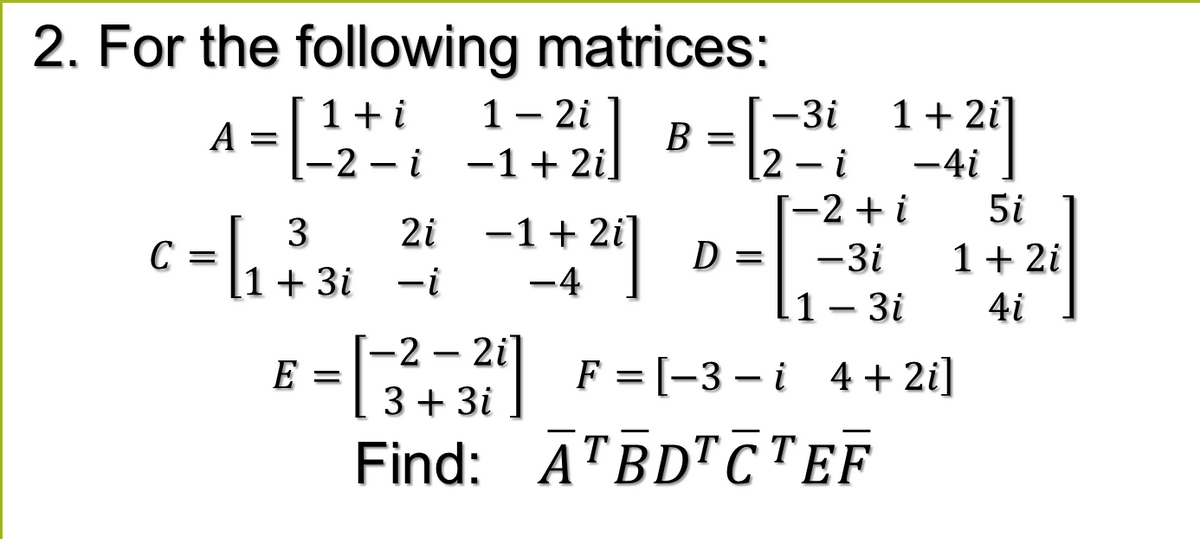 2. For the following matrices:
1- 2i
-1+ 2i]
1+i
-3i
1+ 2i]
A
[-2 – i
B =
2- i
-4i
|
[-2 +i
5i
3
2i
-1 + 2i]
D =
C
1 + 3i -i
1+ 2i
-3i
-4
li-3i
4i
E = F = (-3-i 4+2]
Find: ĀTBDTCTEF
[-2 – 2i]
3+ 3i
E =
