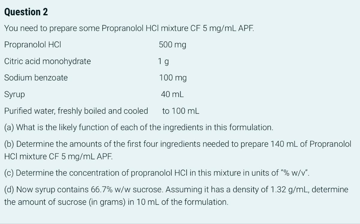 Question 2
You need to prepare some Propranolol HCI mixture CF 5 mg/mL APF.
Propranolol HCI
500 mg
Citric acid monohydrate
1 g
Sodium benzoate
100 mg
Syrup
40 mL
Purified water, freshly boiled and cooled
to 100 mL
(a) What is the likely function of each of the ingredients in this formulation.
(b) Determine the amounts of the first four ingredients needed to prepare 140 mL of Propranolol
HCI mixture CF 5 mg/mL APF.
(c) Determine the concentration of propranolol HCI in this mixture in units of "% w/v".
(d) Now syrup contains 66.7% w/w sucrose. Assuming it has a density of 1.32 g/mL, determine
the amount of sucrose (in grams) in 10 mL of the formulation.