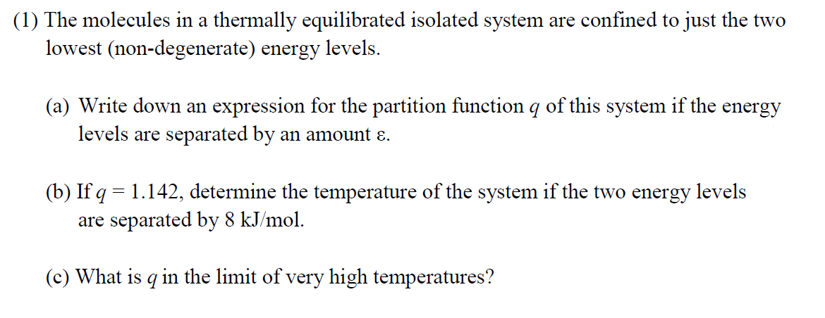 (1) The molecules in a thermally equilibrated isolated system are confined to just the two
(non-degenerate) energy levels.
lowest
(a) Write down an expression for the partition function q of this system if the energy
levels are separated by an amount ɛ.
(b) If q = 1.142, determine the temperature of the system if the two energy levels
are separated by 8 kJ/mol.
(c) What is q in the limit of very high temperatures?