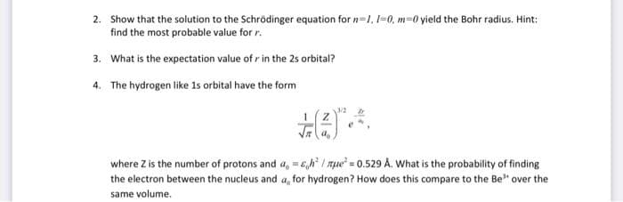2. Show that the solution to the Schrödinger equation for n=1, 1-0, m=0 yield the Bohr radius. Hint:
find the most probable value for r.
3. What is the expectation value ofr in the 2s orbital?
The hydrogen like 1s orbital have the form
4.
+(²
where Z is the number of protons and a, =sh²/nue = 0.529 A. What is the probability of finding
the electron between the nucleus and a, for hydrogen? How does this compare to the Be" over the
same volume.