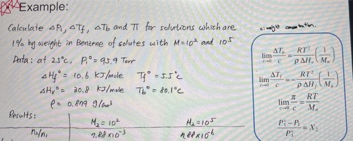 Example:
Calculate AP, 4Tf, Tb and π for solutions which are
1% by weight in Benzene of solutes with M=10² and 105
Data: at 25°c, P₁° = 95.9 Torr
4H4 = 10.6 kJ/mole
4Hy = 30.8 kJ/mole
(= 0.879 9/m³
Results:
M₂/n,
M₂ = 10²
7.88×103
T° = 5.5°C
Tb° = 80.1°C
M₂=105
188x106
c: weight concentration.
AT
lim
2-0 C
AT
lim
2-0 C
RT2
PAH, M
I
lim-
c-0 C
G.)
RT2
ΡΔΗ,
RT
M₁
Pi-Pi
Pi
= X₂
M₁