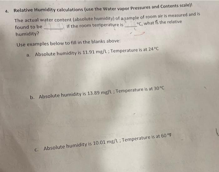 4. Relative Humidity calculations (use the Water vapor Pressures and Contents scale)!
The actual water content (absolute humidity) of a sample of room air is measured and is
°C, what is the relative
found to be
If the room temperature is
humidity?
Use examples below to fill in the blanks above:
a. Absolute humidity is 11.91 mg/L; Temperature is at 24 °C
b. Absolute humidity is 13.89 mg/L; Temperature is at 30°C
c. Absolute humidity is 10.01 mg/L; Temperature is at 60 °F