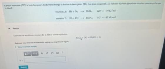 Carbon monoxide (CO) is toxic because it binds more strongly to the iron in hemoglobin (Hb) than doen orygen (Os) as indicated by these approximate standard fee-energy change
in blood
- Part A
reaction A: Hb+0,- HO
reaction B: Hb+Coco,
Estimate the equum constant Kat 298 K to the qum
VASA
AG--70 kJ/mol
AG--80 kJ/mol
O coco+0,
