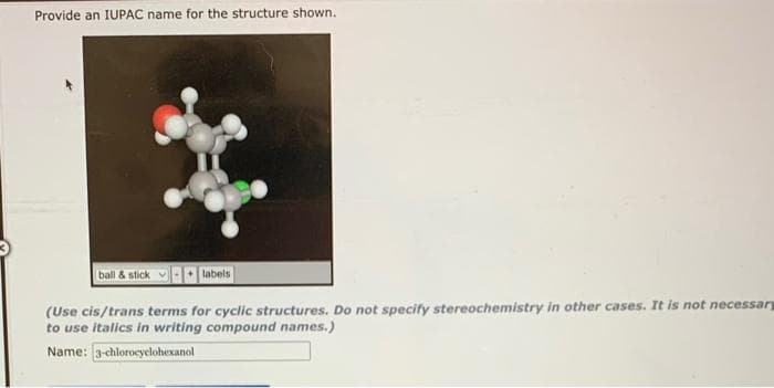 Provide an IUPAC name for the structure shown.
ball & stick
(Use cis/trans terms for cyclic structures. Do not specify stereochemistry in other cases. It is not necessary
to use italics in writing compound names.)
Name: 3-chlorocyclohexanol
labels
