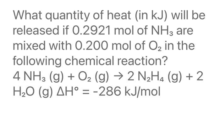 What quantity of heat (in kJ) will be
released if 0.2921 mol of NH3 are
mixed with 0.200 mol of O₂ in the
following chemical reaction?
4 NH3(g) + O₂ (g) → 2 N₂H4 (g) + 2
H₂O (g) AH° = -286 kJ/mol