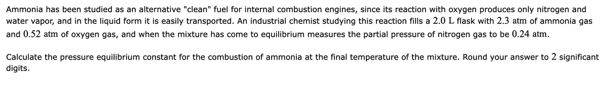 Ammonia has been studied as an alternative "clean" fuel for internal combustion engines, since its reaction with oxygen produces only nitrogen and
water vapor, and in the liquid form it is easily transported. An industrial chemist studying this reaction fills a 2.0 L flask with 2.3 atm of ammonia gas
and 0.52 atm of oxygen gas, and when the mixture has come to equilibrium measures the partial pressure of nitrogen gas to be 0.24 atm.
Calculate the pressure equilibrium constant for the combustion of ammonia at the final temperature of the mixture. Round your answer to 2 significant
digits.