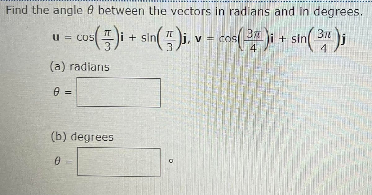 Find the angle 0 between the vectors in radians and in degrees.
= co)i+ sin(), v - cos( 34 )i + sin a)i
cos( 2r )i + sin(2);
BT
V = COS
u = COS
%3D
(a) radians
=
(b) degrees
=
