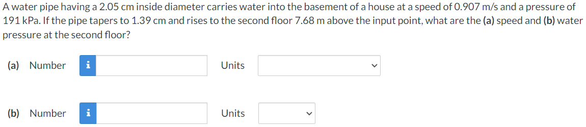 A water pipe having a 2.05 cm inside diameter carries water into the basement of a house at a speed of 0.907 m/s and a pressure of
191 kPa. If the pipe tapers to 1.39 cm and rises to the second floor 7.68 m above the input point, what are the (a) speed and (b) water
pressure at the second floor?
(a) Number
i
Units
(b) Number
i
Units

