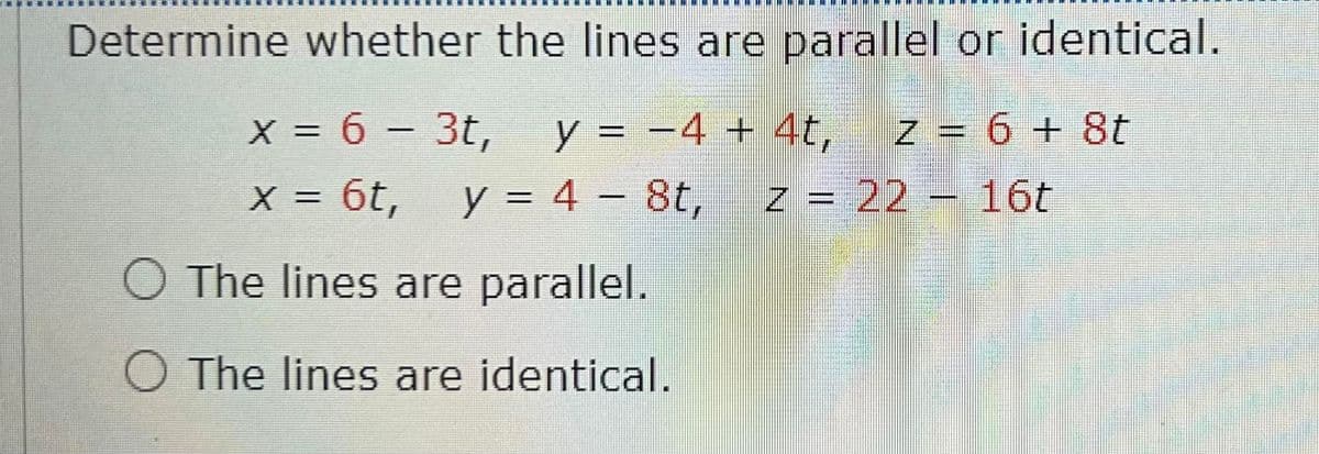 Determine whether the lines are parallel or identical.
z = 6 + 8t
z = 22 – 16t
x = 6 – 3t,
y = -4 + 4t,
y = 4 – 8t,
II
X = 6t,
%3D
O The lines are parallel.
O The lines are identical.
