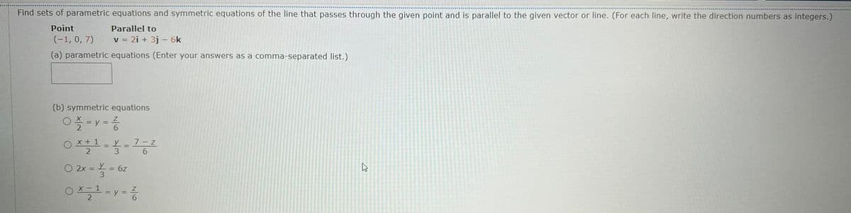 Find sets of parametric equations and symmetric equations of the line that passes through the given point and is parallel to the given vector or line. (For each line, write the direction numbers as integers.)
Point
Parallel to
(-1, 0, 7)
v = 2i + 3j - 6k
(a) parametric equations (Enter your answers as a comma-separated list.)
(b) symmetric equations
%3D
6.
O X + 1
2 3
7-z
O 2x = = 6z
3
O X- 1
= y =
