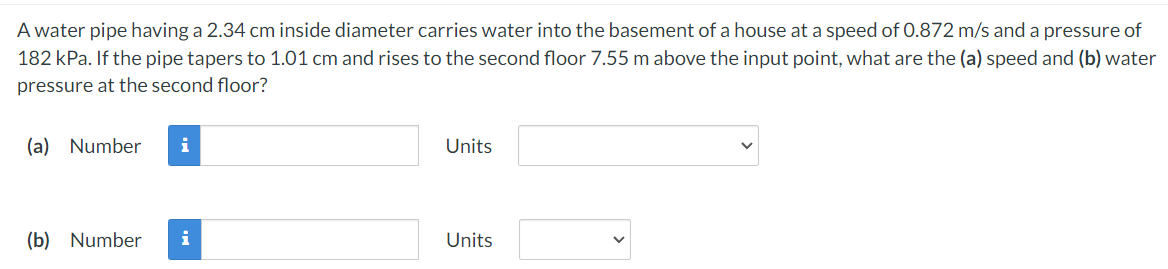 A water pipe having a 2.34 cm inside diameter carries water into the basement of a house at a speed of 0.872 m/s and a pressure of
182 kPa. If the pipe tapers to 1.01 cm and rises to the second floor 7.55 m above the input point, what are the (a) speed and (b) water
pressure at the second floor?
(a) Number
i
Units
(b) Number
i
Units
