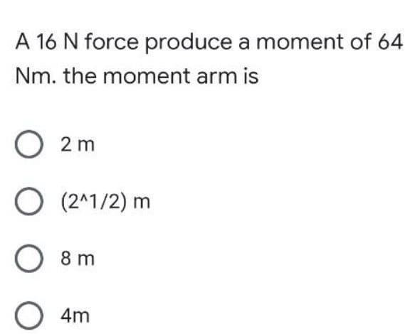 A 16 N force produce a moment of 64
Nm. the moment arm is
O2m
O (2^1/2) m
O 8 m
O 4m