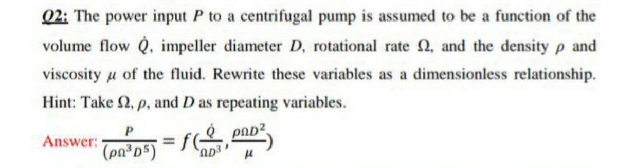 02: The power input P to a centrifugal pump is assumed to be a function of the
volume flow Q, impeller diameter D, rotational rate N, and the density p and
viscosity u of the fluid. Rewrite these variables as a dimensionless relationship.
Hint: Take 2, p, and D as repeating variables.
pAD?
Answer:
fC
(pn³D*)
