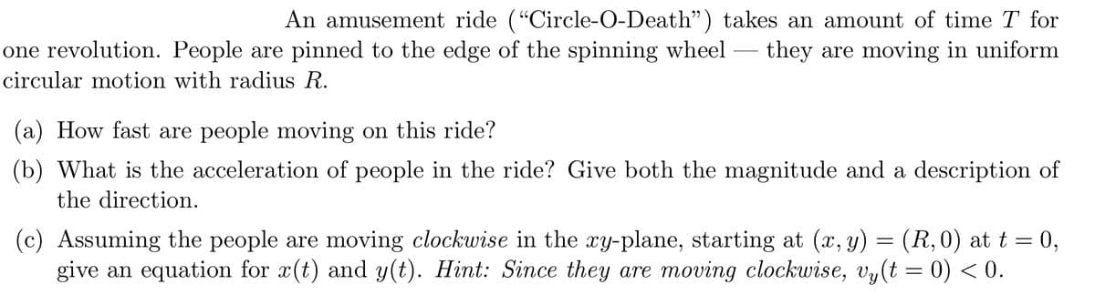 An amusement ride ("Circle-O-Death") takes an amount of time T for
they are moving in uniform
one revolution. People are pinned to the edge of the spinning wheel
-
circular motion with radius R.
(a) How fast are people moving on this ride?
(Ъ)
What is the acceleration of people in the ride? Give both the magnitude and a description of
the direction.
(c) Assuming the people are moving clockwise in the xy-plane, starting at (x, y) = (R,0) at t = 0,
give an equation for x(t) and y(t). Hint: Since they are moving clockwise, vy(t = 0) < 0.

