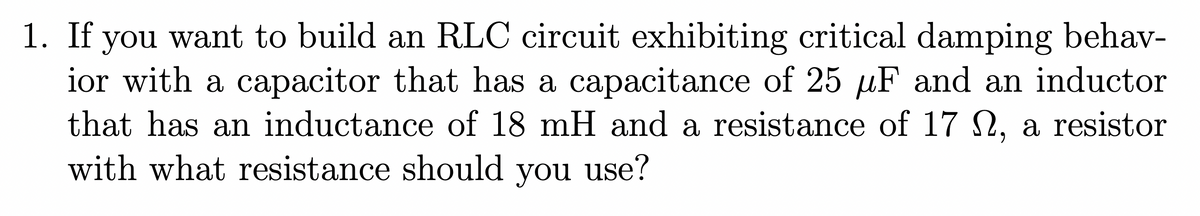 1. If you want to build an RLC circuit exhibiting critical damping behav-
ior with a capacitor that has a capacitance of 25 µF and an inductor
that has an inductance of 18 mH and a resistance of 17 N, a resistor
with what resistance should you use?
