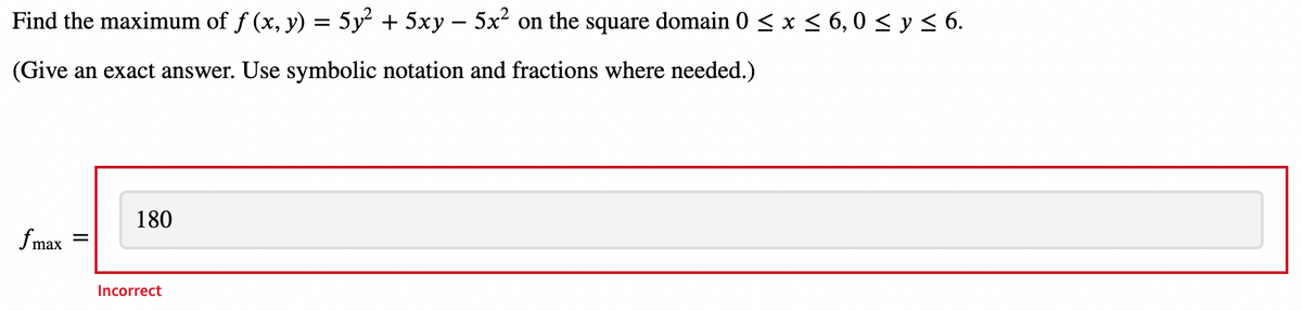Find the maximum of f (x, y) = 5y² + 5xy – 5x² on the square domain 0 < x < 6, 0 < y < 6.
(Give an exact answer. Use symbolic notation and fractions where needed.)
180
fmax
Incorrect
II
