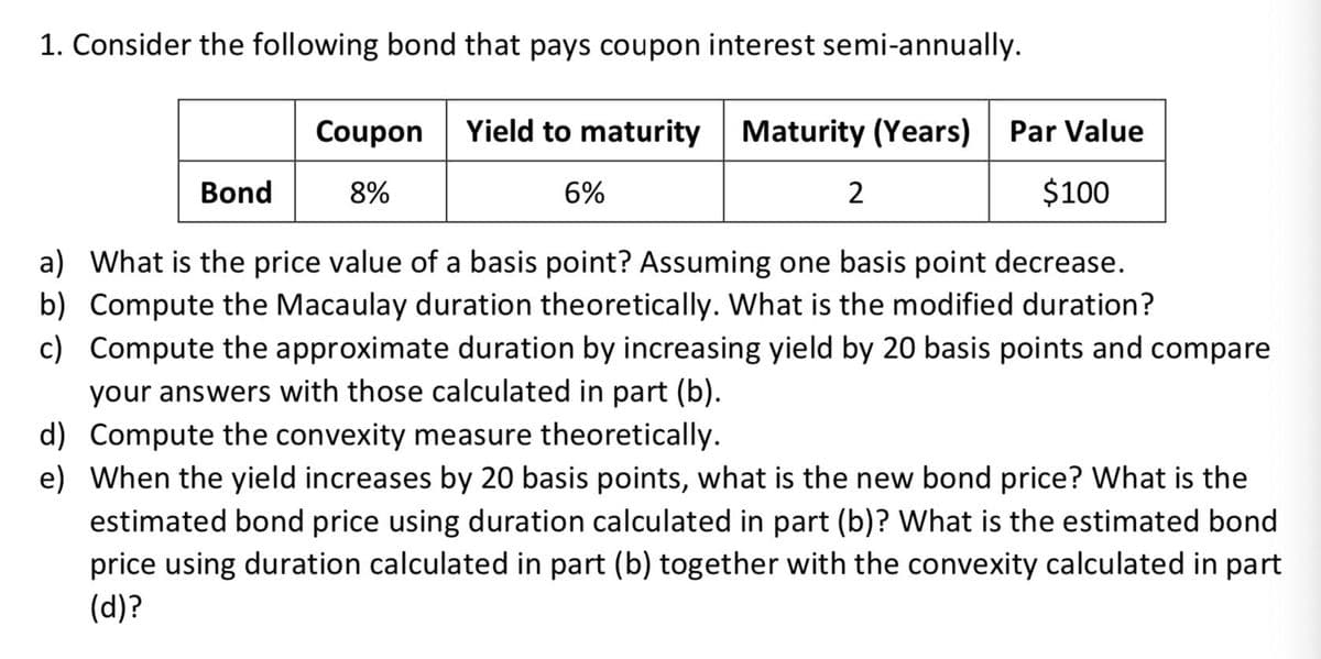 1. Consider the following bond that pays coupon interest semi-annually.
Coupon
Yield to maturity Maturity (Years)
Par Value
Bond
8%
6%
2
$100
a) What is the price value of a basis point? Assuming one basis point decrease.
b) Compute the Macaulay duration theoretically. What is the modified duration?
c) Compute the approximate duration by increasing yield by 20 basis points and compare
your answers with those calculated in part (b).
d) Compute the convexity measure theoretically.
e) When the yield increases by 20 basis points, what is the new bond price? What is the
estimated bond price using duration calculated in part (b)? What is the estimated bond
price using duration calculated in part (b) together with the convexity calculated in part
(d)?
