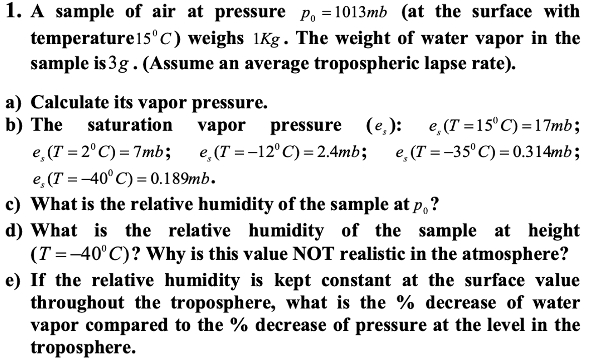1. A sample of air at pressure p₁ =1013mb (at the surface with
temperature 15°C) weighs 1Kg. The weight of water vapor in the
sample is 3g. (Assume an average tropospheric lapse rate).
a) Calculate its vapor pressure.
b) The saturation vapor pressure (e.): e, (T=15°C)=17mb;
e, (T=2°C)=7mb; e, (T = -12° C) = 2.4mb; e. (T = -35°C) = 0.314mb;
e, (T= -40° C) = 0.189mb.
c) What is the relative humidity of the sample at po?
d) What is the relative humidity of the sample at height
(T=-40°C)? Why is this value NOT realistic in the atmosphere?
e) If the relative humidity is kept constant at the surface value
throughout the troposphere, what is the % decrease of water
vapor compared to the % decrease of pressure at the level in the
troposphere.