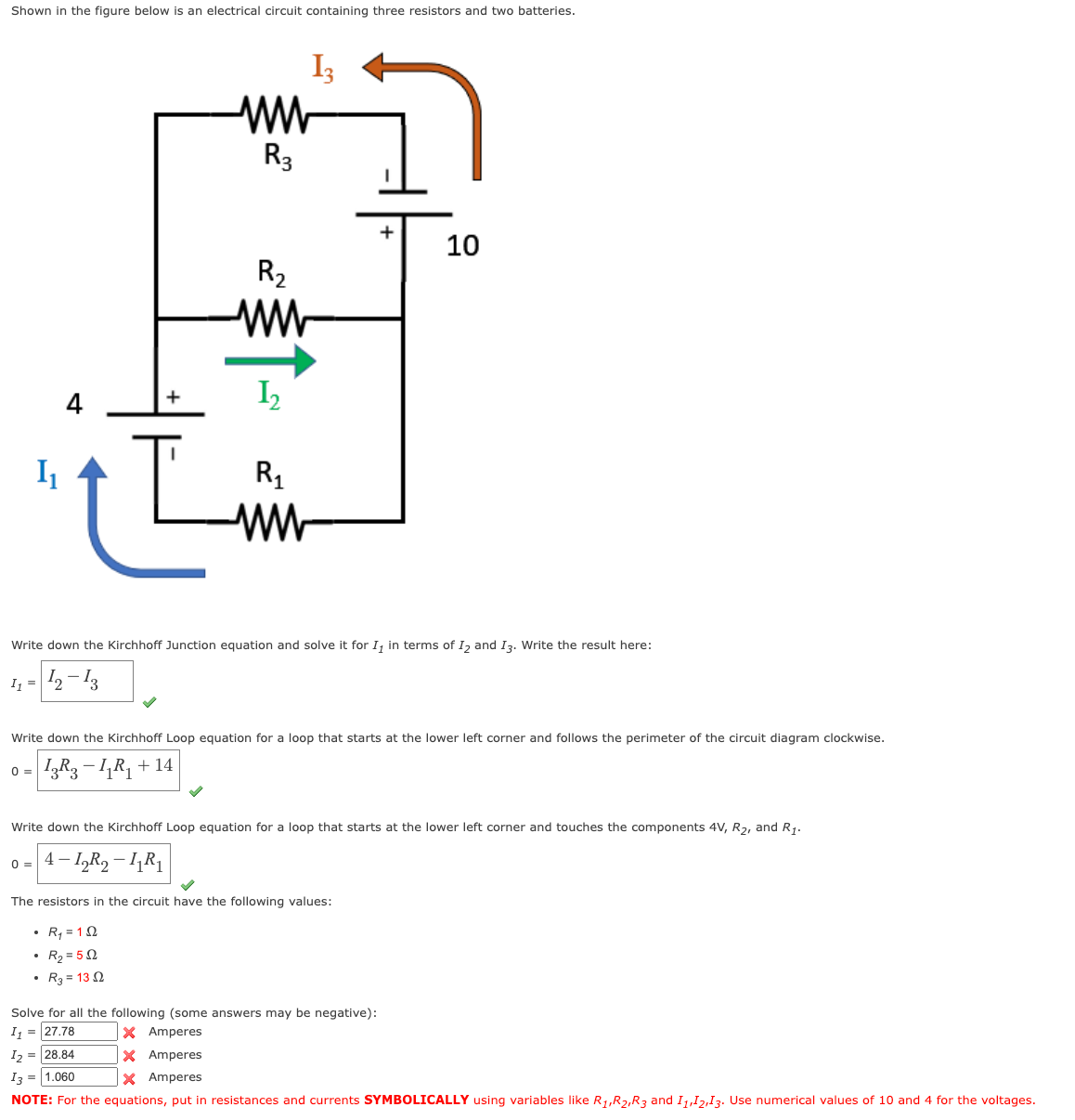 Shown in the figure below is an electrical circuit containing three resistors and two batteries.
I₁
0=
4
+
L
.
ww
R3
R₂
ww
1₂
R₁
ww
Write down the Kirchhoff Junction equation and solve it for I, in terms of I₂ and I3. Write the result here:
1₁ = 12-13
R₂=552
R₂ = 132
13
Write down the Kirchhoff Loop equation for a loop that starts at the lower left corner and follows the perimeter of the circuit diagram clockwise.
- IzR3 − LR₁ + 14
+ 10
Write down the Kirchhoff Loop equation for a loop that starts at the lower left corner and touches the components 4V, R₂, and R₁.
0 = 4-1₂R₂-11R₁
The resistors in the circuit have the following values:
R₁ = 12
Solve for all the following (some answers may be negative):
I₁ = 27.78
X Amperes
1₂ = 28.84
X Amperes
13 = 1.060
X Amperes
NOTE: For the equations, put in resistances and currents SYMBOLICALLY using variables like R₁,R₂,R3 and 11,12,13. Use numerical values of 10 and 4 for the voltages.