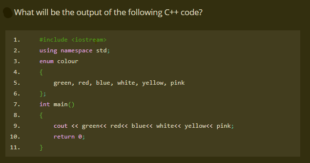 What will be the output of the following C++ code?
1.
#include <iostream>
2.
using namespace std;
3.
enum colour
4.
{
5.
green, red, blue, white, yellow, pink
6.
};
7.
int main()
8.
{
9.
cout « green<< red<< blue<< white<< yellow<< pink;
10.
return 0;
11.
