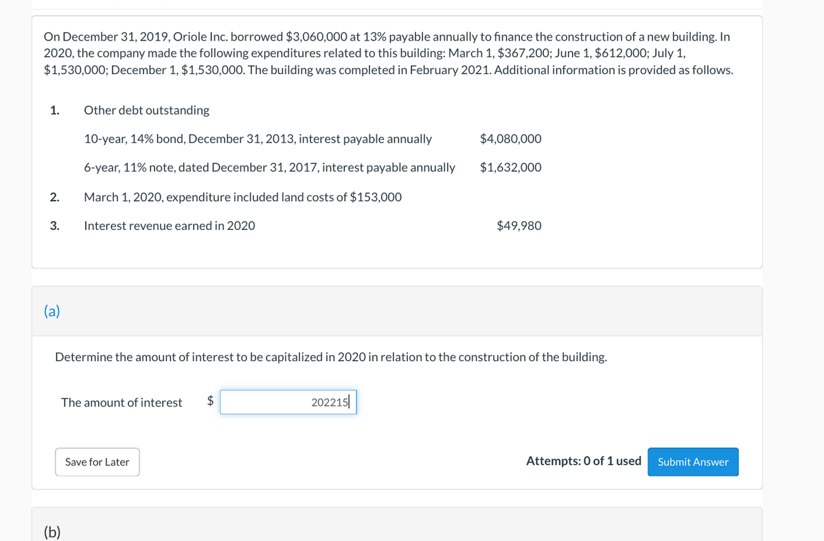 On December 31, 2019, Oriole Inc. borrowed $3,060,000 at 13% payable annually to finance the construction of a new building. In
2020, the company made the following expenditures related to this building: March 1, $367,200; June 1, $612,000; July 1,
$1,530,000; December 1, $1,530,000. The building was completed in February 2021. Additional information is provided as follows.
1.
2.
3.
(a)
Other debt outstanding
10-year, 14% bond, December 31, 2013, interest payable annually
6-year, 11% note, dated December 31, 2017, interest payable annually
March 1, 2020, expenditure included land costs of $153,000
Interest revenue earned in 2020
흐
Determine the amount of interest to be capitalized in 2020 in relation to the construction of the building.
The amount of interest $
Save for Later
$4,080,000
$1,632,000
202215
$49,980
Attempts: 0 of 1 used
Submit Answer