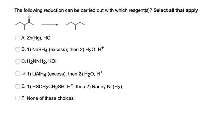 The following reduction can be carried out with which reagent(s)? Select all that apply
O A. Zn(Hg), HCI
B. 1) NABH4 (excess); then 2) H20, H*
O C. H2NNH2, KOH
OD. 1) LIAIH4 (excess); then 2) H20, H*
O E. 1) HSCH2CH2SH, H*; then 2) Raney Ni (H2)
OF. None of these choices
