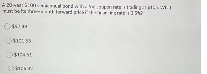 A 20-year $100 semiannual bond with a 5% coupon rate is trading at $105. What
must be its three-month forward price if the financing rate is 3.5%?
$97.48
$101.55
$104.61
$106.32
