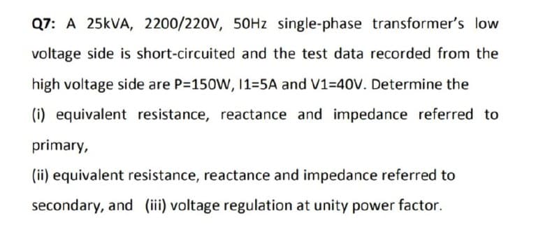 Q7: A 25KVA, 2200/220V, 50HZ single-phase transformer's low
voltage side is short-circuited and the test data recorded from the
high voltage side are P=150W, 1=5A and V1=40V. Determine the
(i) equivalent resistance, reactance and impedance referred to
primary,
(ii) equivalent resistance, reactance and impedance referred to
secondary, and (iii) voltage regulation at unity power factor.
