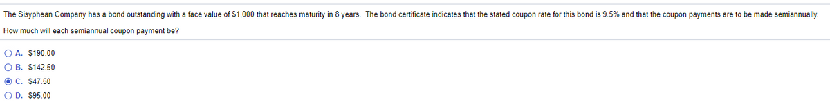 The Sisyphean Company has a bond outstanding with a face value of $1,000 that reaches maturity in 8 years. The bond certificate indicates that the stated coupon rate for this bond is 9.5% and that the coupon payments are to be made semiannually
How much will each semiannual coupon payment be?
O A. $190.00
O B. $142.50
O C. $47.50
O D. $95.00
