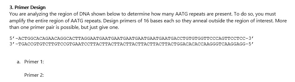 3. Primer Design
You are analyzing the region of DNA shown below to determine how many AATG repeats are present. To do so, you must
amplify the entire region of AATG repeats. Design primers of 16 bases each so they anneal outside the region of interest. More
than one primer pair is possible, but just give one.
51-АСTСGCАCGAACAGGCACTTAGGAATGAATGAАTGAATGAATGAАTGAATGACCTGтстссттсССАСТтсстСС-3'
3'-TGACCСтGтсттстссстGААТССТТАСТТАсТТАСТТАСТТАСТТАСТТАСТGGACACACCAAGGстСAAGGAGG-5'
a. Primer 1:
Primer 2:
