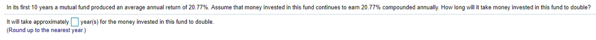 In its first 10 years a mutual fund produced an average annual return of 20.77%. Assume that money invested in this fund continues to earn 20.77% compounded annually. How long will it take money invested in this fund to double?
It will take approximately
year(s) for the money invested in this fund to double.
(Round up to the nearest year.)
