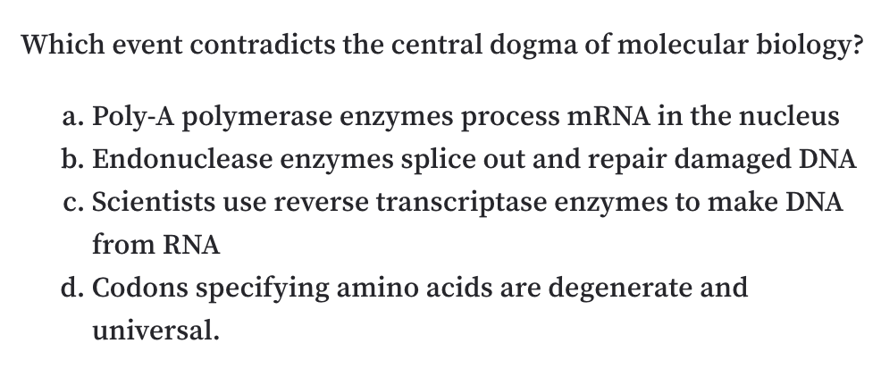 Which event contradicts the central dogma of molecular biology?
a. Poly-A polymerase enzymes process mRNA in the nucleus
b. Endonuclease enzymes splice out and repair damaged DNA
c. Scientists use reverse transcriptase enzymes to make DNA
from RNA
d. Codons specifying amino acids are degenerate and
universal.

