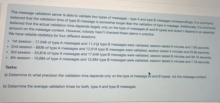The message validation server is able to validate two types of messages - type A and type B messages correspondingly. It is commonly
believed that the validation time of type B message is somewhat longer than the validation of type A message. Additionally, it's commonly
believed that the actual validation time depends largely only on the type of messages (A and B types) and doesn't depend in an essential
amount on the message content. However, nobody hasn't checked these claims in practice.
We have reliable statistics for four different sessions:
• 1st session - 17,648 of type A messages and 11,414 type B messages were validated, session lasted 6 minutes and 7.90 seconds.
. 2nd session - 6836 of type A messages and 12,618 type B messages were validated, session lasted 4 minutes and 23.80 seconds.
• 3rd session - 24,616 of type A messages and 17,648 type B messages were validated, session lasted 8 minutes and 56.10 seconds.
. 4th session - 10,684 of type A messages and 12,684 type B messages were validated, session lasted 5 minutes and 7.78 seconds.
Tasks:
a) Determine to what precision the validation time depends only on the type of message (A and B types), not the message content.
b) Determine the average validation times for both, type A and type B messages.