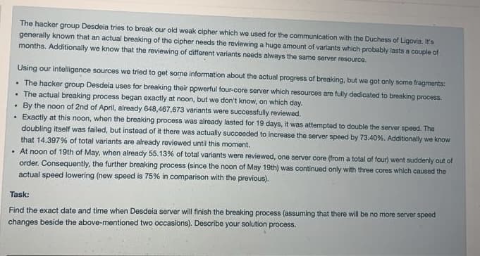 The hacker group Desdeia tries to break our old weak cipher which we used for the communication with the Duchess of Ligovia. It's
generally known that an actual breaking of the cipher needs the reviewing a huge amount of variants which probably lasts a couple of
months. Additionally we know that the reviewing of different variants needs always the same server resource.
Using our intelligence sources we tried to get some information about the actual progress of breaking, but we got only some fragments:
• The hacker group Desdeia uses for breaking their powerful four-core server which resources are fully dedicated to breaking process.
. The actual breaking process began exactly at noon, but we don't know, on which day.
. By the noon of 2nd of April, already 648,467,673 variants were successfully reviewed.
Exactly at this noon, when the breaking process was already lasted for 19 days, it was attempted to double the server speed. The
doubling itself was failed, but instead of it there was actually succeeded to increase the server speed by 73.40%. Additionally we know
that 14.397% of total variants are already reviewed until this moment.
.
. At noon of 19th of May, when already 55.13% of total variants were reviewed, one server core (from a total of four) went suddenly out of
order. Consequently, the further breaking process (since the noon of May 19th) was continued only with three cores which caused the
actual speed lowering (new speed is 75% in comparison with the previous).
Task:
Find the exact date and time when Desdeia server will finish the breaking process (assuming that there will be no more server speed
changes beside the above-mentioned two occasions). Describe your solution process.